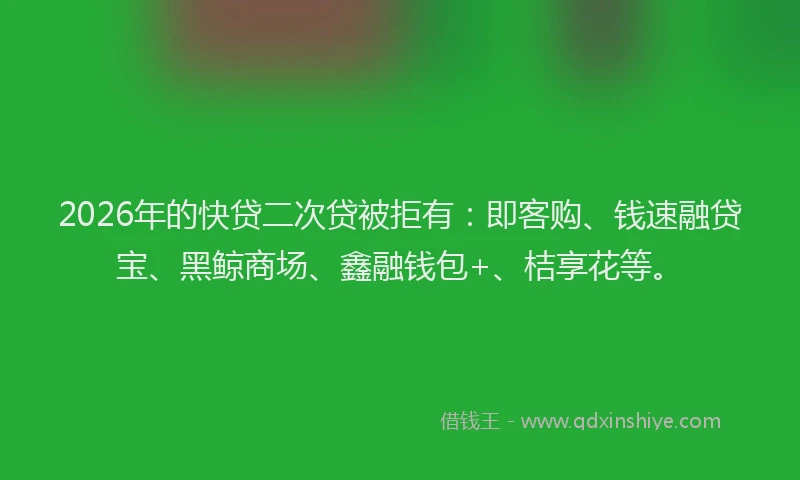 2026年的快贷二次贷被拒有:即客购、钱速融贷宝、黑鲸商场、鑫融钱包+、桔享花等。