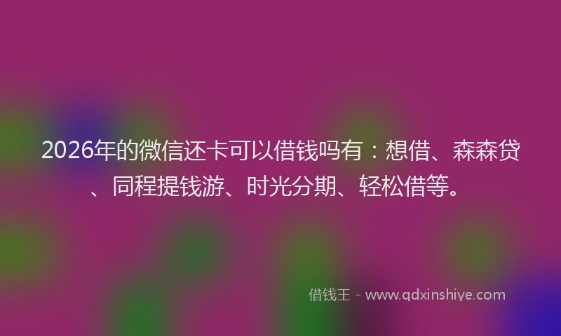 2026年的微信还卡可以借钱吗有：想借、森森贷、同程提钱游、时光分期、轻松借等。