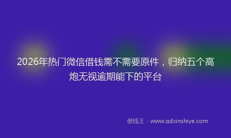 2026年热门微信借钱需不需要原件，归纳五个高炮无视逾期能下的平台
