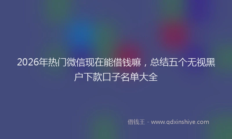 2026年热门微信现在能借钱嘛，总结五个无视黑户下款口子名单大全