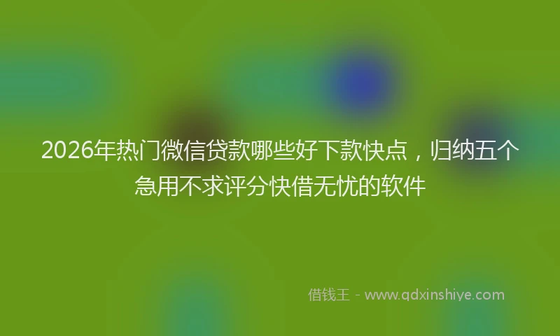 2026年热门微信贷款哪些好下款快点，归纳五个急用不求评分快借无忧的软件
