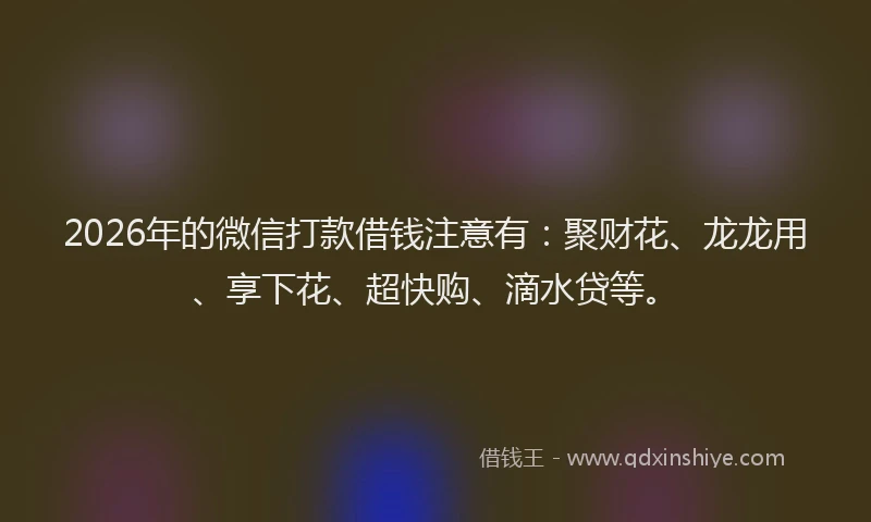 2026年的微信打款借钱注意有：聚财花、龙龙用、享下花、超快购、滴水贷等。