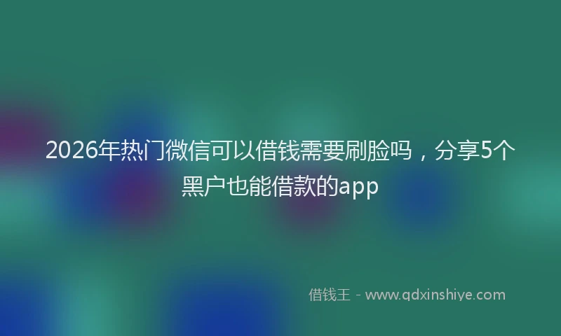 2026年热门微信可以借钱需要刷脸吗，分享5个黑户也能借款的app