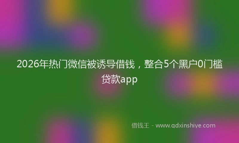 2026年热门微信被诱导借钱，整合5个黑户0门槛贷款app