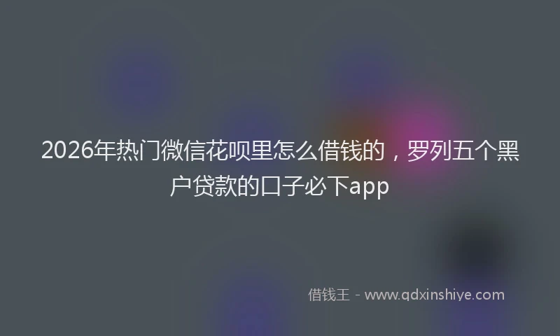 2026年热门微信花呗里怎么借钱的，罗列五个黑户贷款的口子必下app
