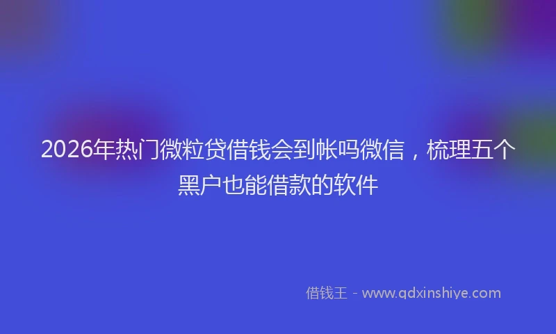 2026年热门微粒贷借钱会到帐吗微信，梳理五个黑户也能借款的软件