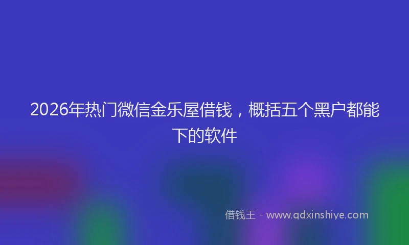 2026年热门微信金乐屋借钱，概括五个黑户都能下的软件