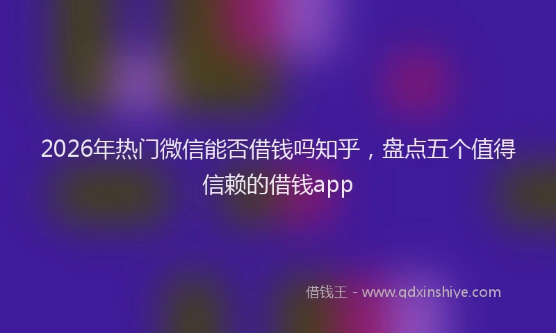 2026年热门微信能否借钱吗知乎，盘点五个值得信赖的借钱app