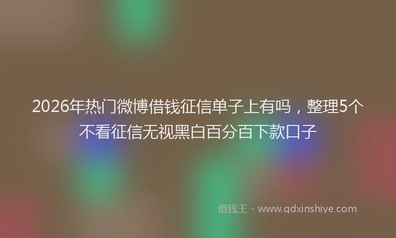 2026年热门微博借钱征信单子上有吗，整理5个不看征信无视黑白百分百下款口子