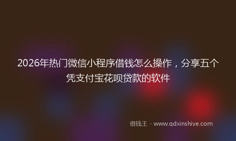 2026年热门微信小程序借钱怎么操作，分享五个凭支付宝花呗贷款的软件
