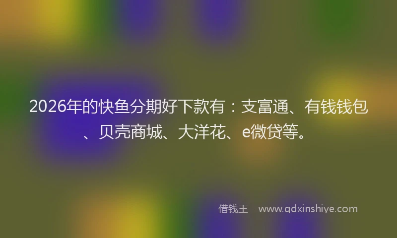 2026年的快鱼分期好下款有:支富通、有钱钱包、贝壳商城、大洋花、e微贷等。