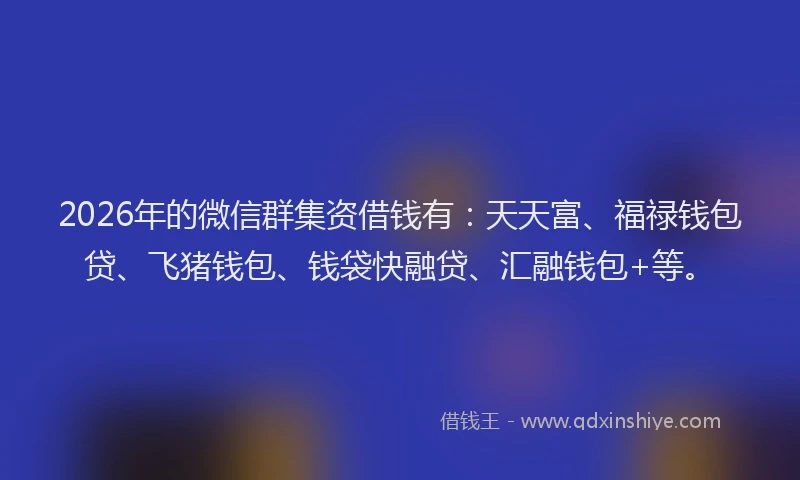 2026年的微信群集资借钱有：天天富、福禄钱包贷、飞猪钱包、钱袋快融贷、汇融钱包+等。