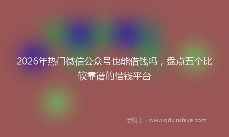 2026年热门微信公众号也能借钱吗，盘点五个比较靠谱的借钱平台