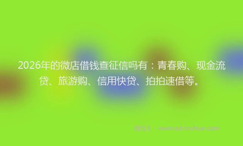 2026年的微店借钱查征信吗有：青春购、现金流贷、旅游购、信用快贷、拍拍速借等。