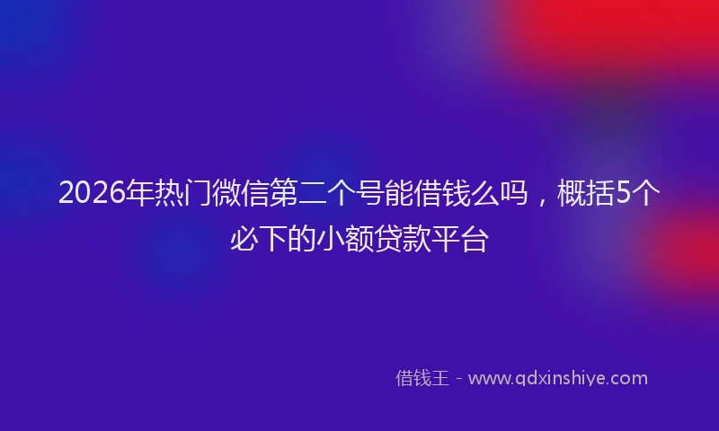 2026年热门微信第二个号能借钱么吗，概括5个必下的小额贷款平台