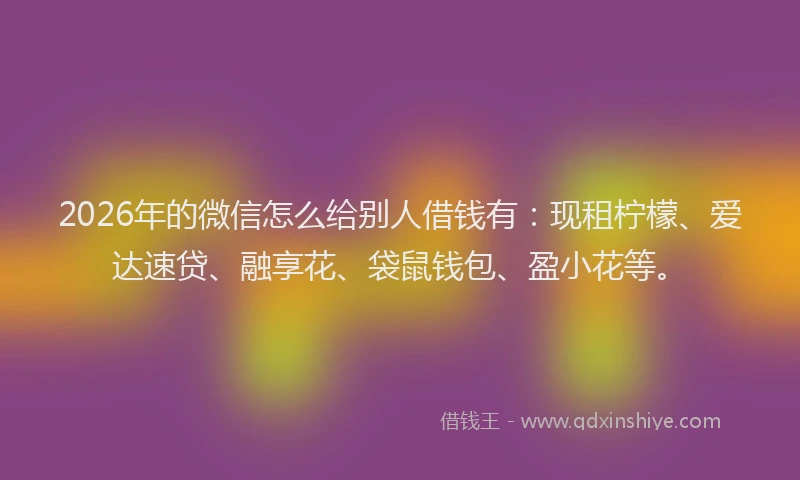 2026年的微信怎么给别人借钱有：现租柠檬、爱达速贷、融享花、袋鼠钱包、盈小花等。