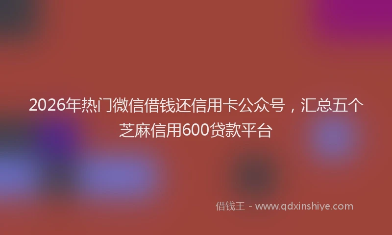 2026年热门微信借钱还信用卡公众号,汇总五个芝麻信用600贷款平台