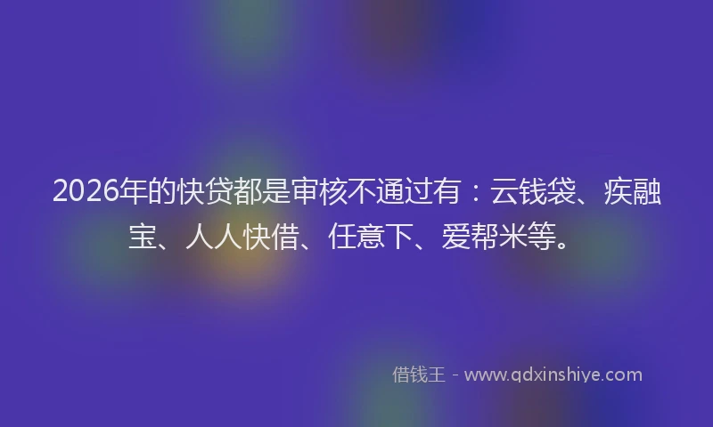 2026年的快贷都是审核不通过有：云钱袋、疾融宝、人人快借、任意下、爱帮米等。