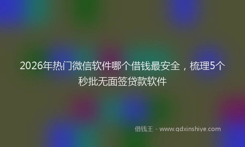 2026年热门微信软件哪个借钱最安全，梳理5个秒批无面签贷款软件