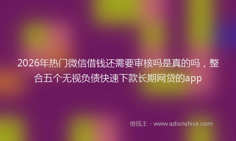 2026年热门微信借钱还需要审核吗是真的吗,整合五个无视负债快速下款长期网贷的app