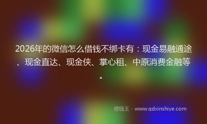 2026年的微信怎么借钱不绑卡有：现金易融通途、现金直达、现金侠、掌心租、中原消费金融等。