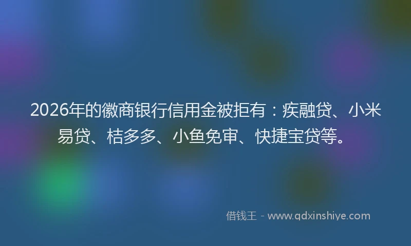 2026年的徽商银行信用金被拒有：疾融贷、小米易贷、桔多多、小鱼免审、快捷宝贷等。