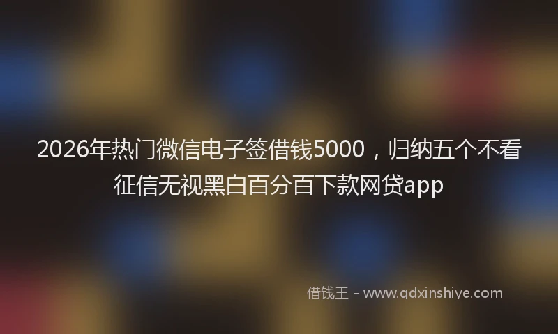 2026年热门微信电子签借钱5000，归纳五个不看征信无视黑白百分百下款网贷app