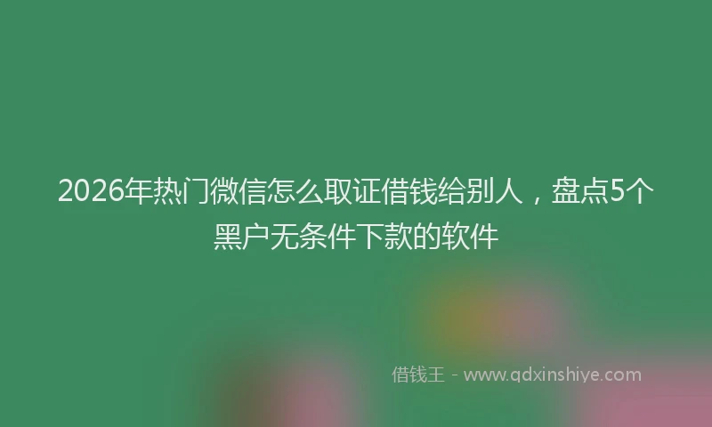 2026年热门微信怎么取证借钱给别人,盘点5个黑户无条件下款的软件