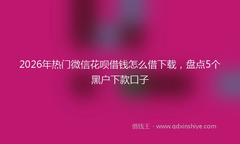 2026年热门微信花呗借钱怎么借下载，盘点5个黑户下款口子