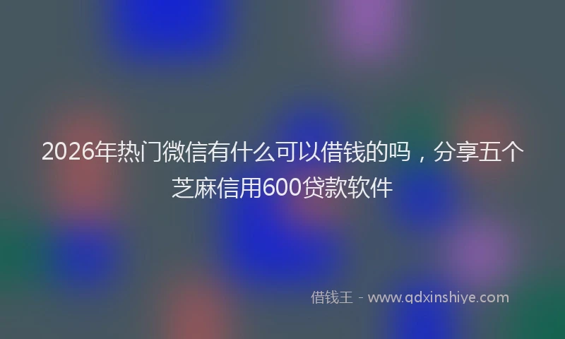2026年热门微信有什么可以借钱的吗，分享五个芝麻信用600贷款软件