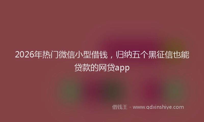 2026年热门微信小型借钱，归纳五个黑征信也能贷款的网贷app