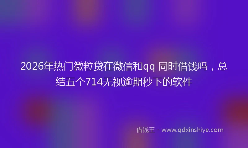2026年热门微粒贷在微信和qq 同时借钱吗，总结五个714无视逾期秒下的软件