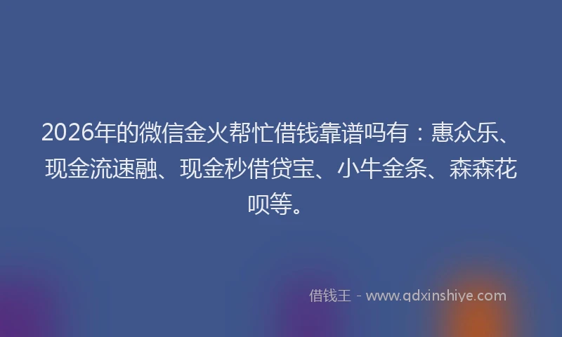 2026年的微信金火帮忙借钱靠谱吗有：惠众乐、现金流速融、现金秒借贷宝、小牛金条、森森花呗等。