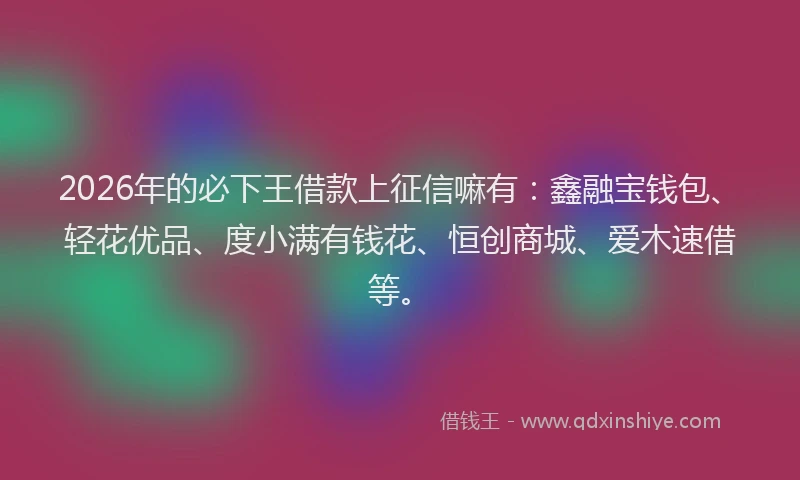 2026年的必下王借款上征信嘛有：鑫融宝钱包、轻花优品、度小满有钱花、恒创商城、爱木速借等。