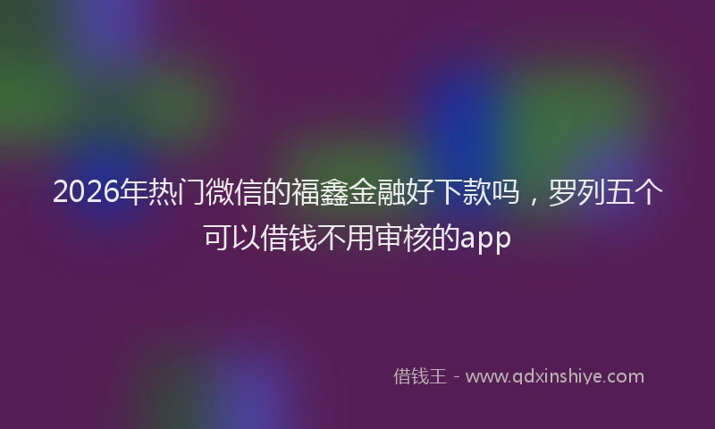 2026年热门微信的福鑫金融好下款吗，罗列五个可以借钱不用审核的app