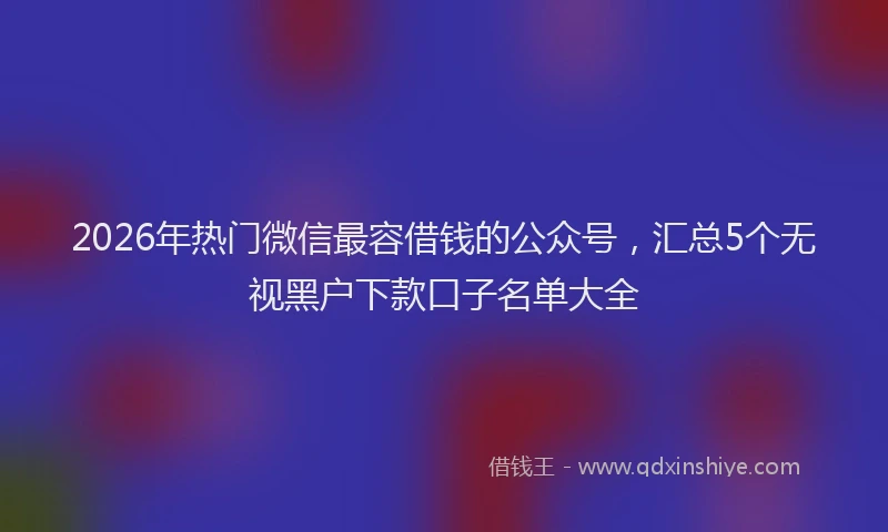 2026年热门微信最容借钱的公众号，汇总5个无视黑户下款口子名单大全