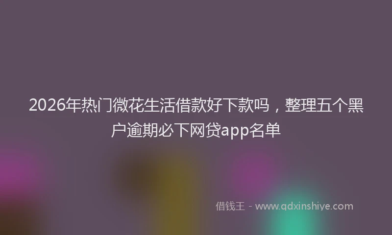 2026年热门微花生活借款好下款吗，整理五个黑户逾期必下网贷app名单