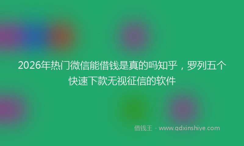 2026年热门微信能借钱是真的吗知乎，罗列五个快速下款无视征信的软件