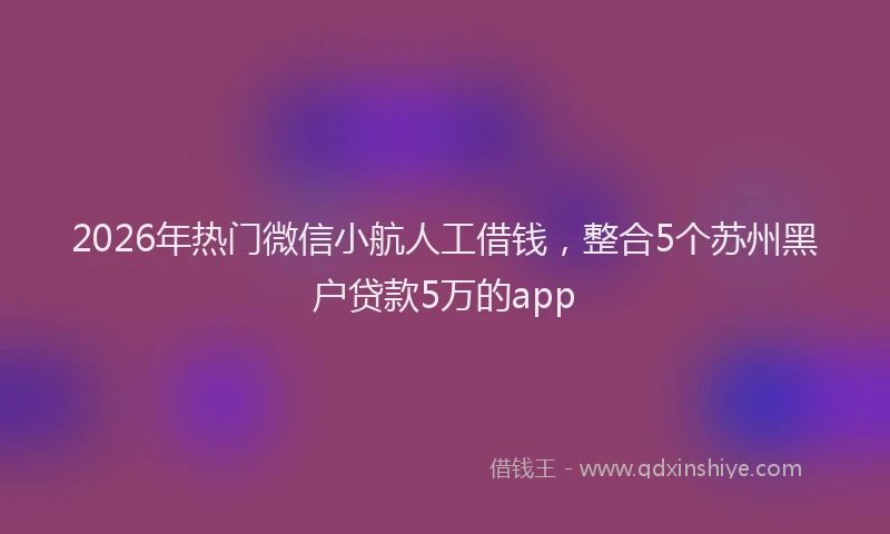 2026年热门微信小航人工借钱，整合5个苏州黑户贷款5万的app