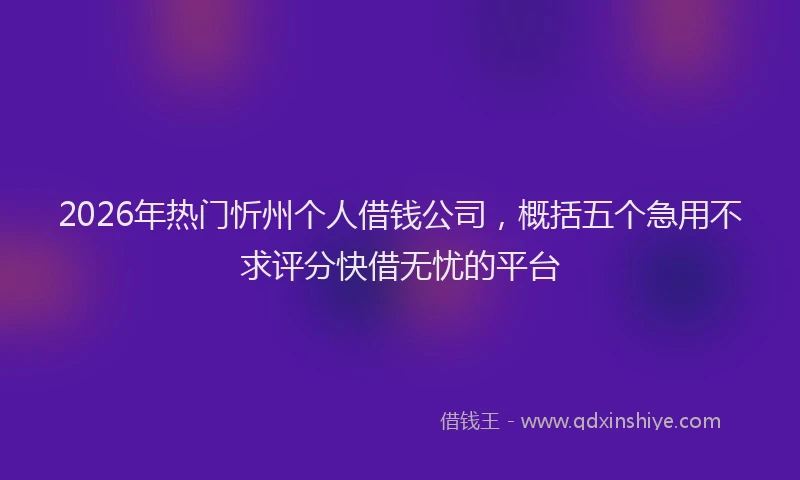 2026年热门忻州个人借钱公司，概括五个急用不求评分快借无忧的平台