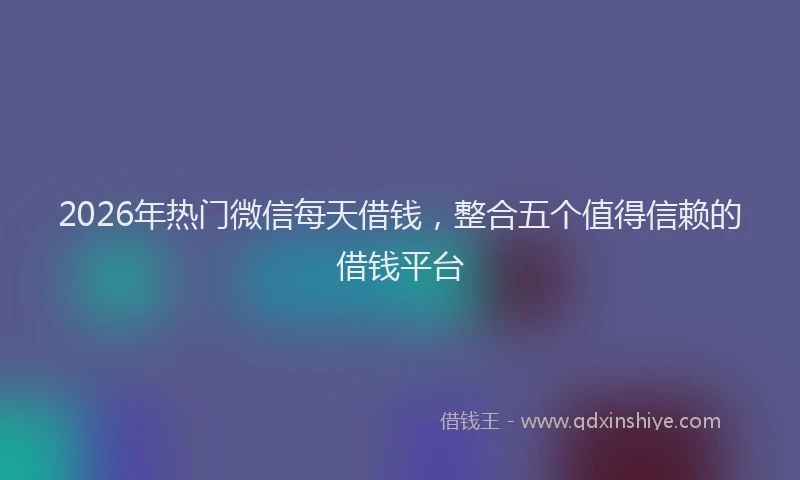2026年热门微信每天借钱,整合五个值得信赖的借钱平台