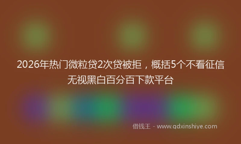 2026年热门微粒贷2次贷被拒，概括5个不看征信无视黑白百分百下款平台