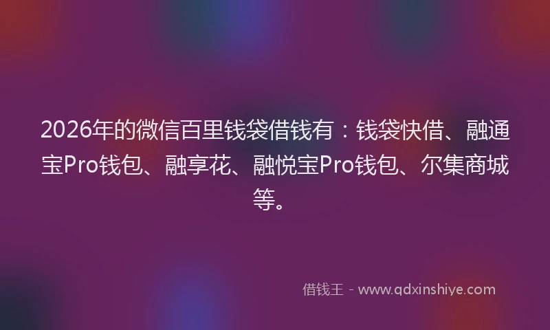 2026年的微信百里钱袋借钱有：钱袋快借、融通宝Pro钱包、融享花、融悦宝Pro钱包、尔集商城等。