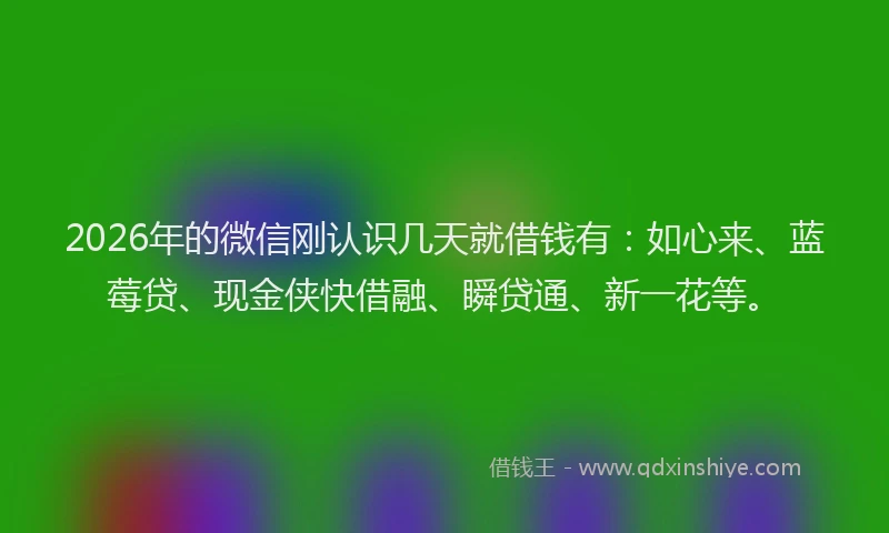 2026年的微信刚认识几天就借钱有：如心来、蓝莓贷、现金侠快借融、瞬贷通、新一花等。