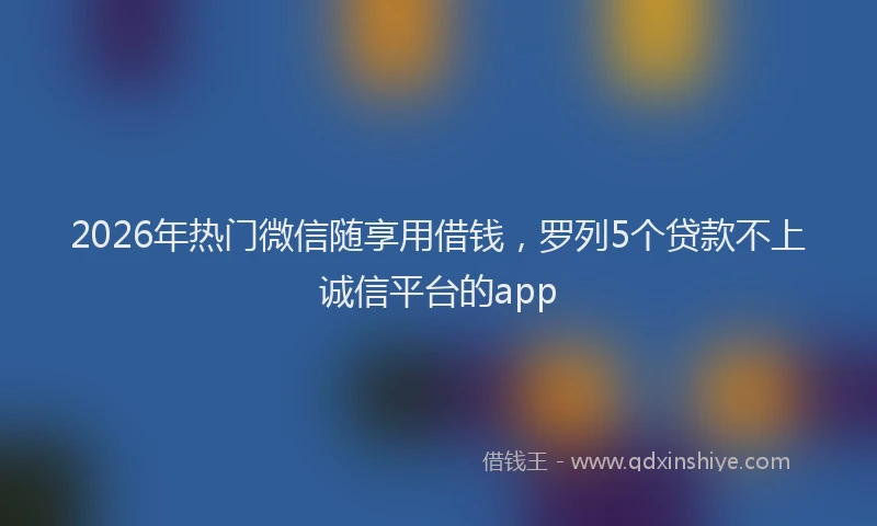 2026年热门微信随享用借钱，罗列5个贷款不上诚信平台的app