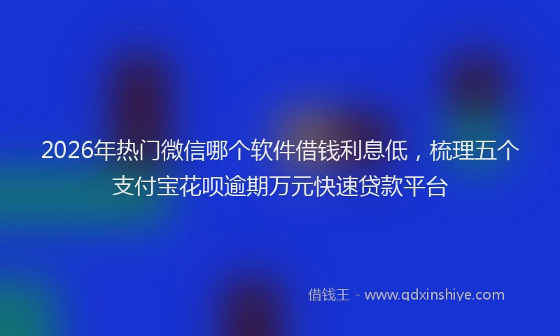 2026年热门微信哪个软件借钱利息低，梳理五个支付宝花呗逾期万元快速贷款平台