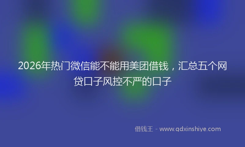 2026年热门微信能不能用美团借钱，汇总五个网贷口子风控不严的口子