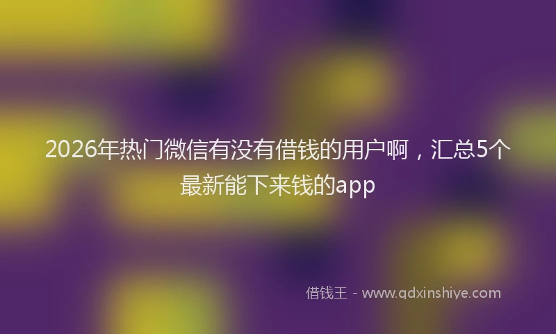 2026年热门微信有没有借钱的用户啊，汇总5个最新能下来钱的app
