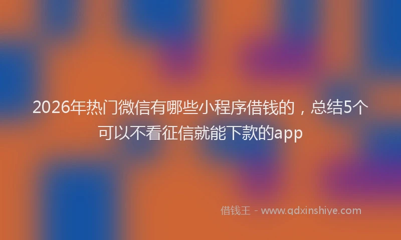 2026年热门微信有哪些小程序借钱的，总结5个可以不看征信就能下款的app