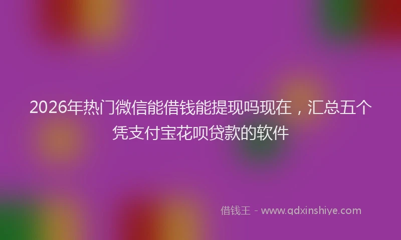 2026年热门微信能借钱能提现吗现在，汇总五个凭支付宝花呗贷款的软件